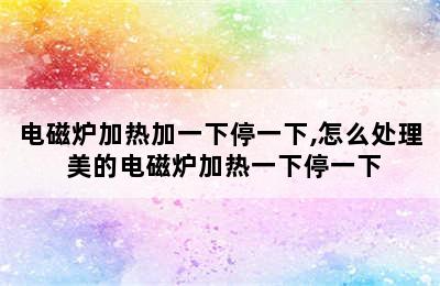 电磁炉加热加一下停一下,怎么处理 美的电磁炉加热一下停一下